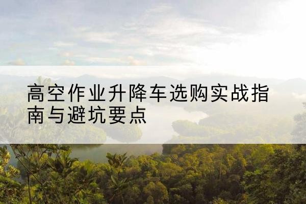 兴国升降车怎么选-高空作业升降车选购实战指南与避坑要点