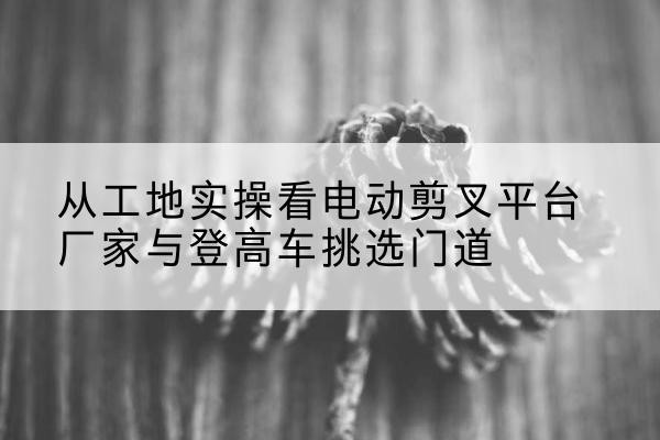 兴国电动剪叉升降平台厂家-从工地实操看电动剪叉平台厂家与登高车挑选门道