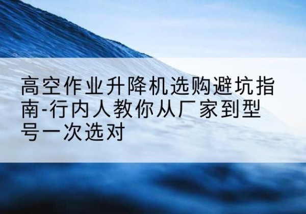 兴国升降平台厂家-高空作业升降机选购避坑指南-行内人教你从厂家到型号一次选对
