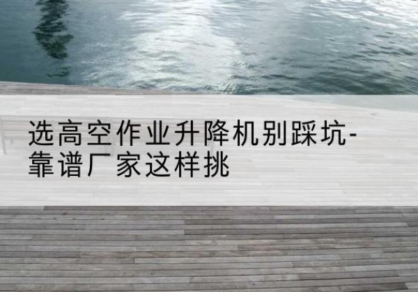 兴国剪叉式升降机厂家-选高空作业升降机别踩坑-靠谱厂家这样挑