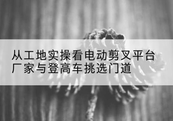 兴国电动剪叉升降平台厂家-从工地实操看电动剪叉平台厂家与登高车挑选门道