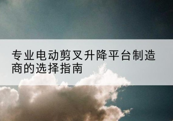 兴国电动剪叉升降平台厂家-专业电动剪叉升降平台制造商的选择指南