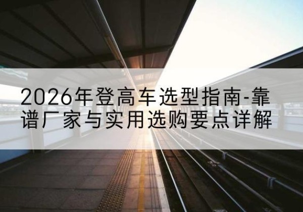 兴国登高车厂家推荐-2026年登高车选型指南-靠谱厂家与实用选购要点详解